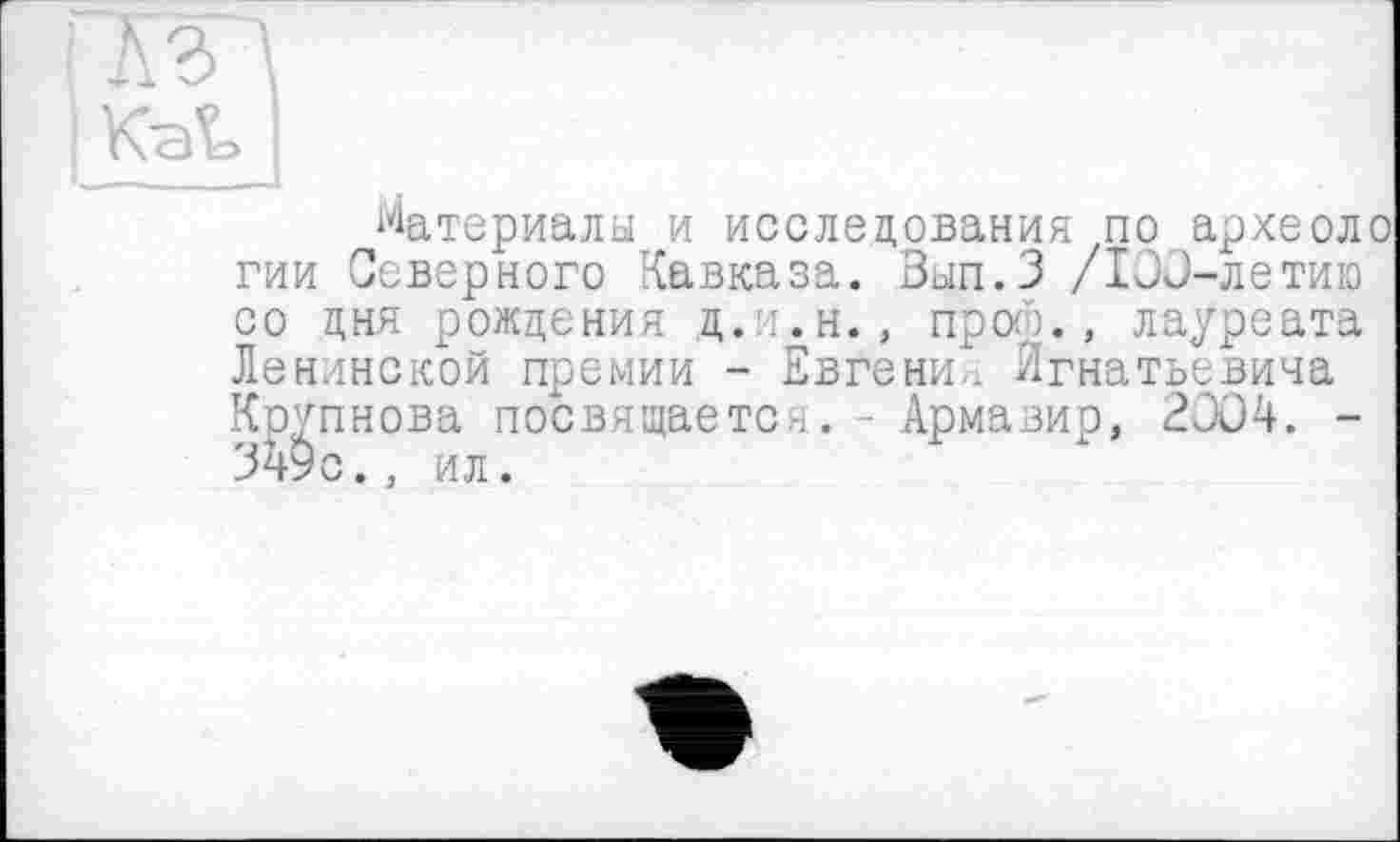 ﻿тт
KaL I	1
Материалы и исследования по археоло гии Северного Кавказа. Вып.З /ХОО-летию со дня рождения д. т.н., прото., лауреата Ленинской премии - Евгении Игнатьевича Крупнова посвящается. - Армавир, 2ÛÜ4. -349с.. ил.